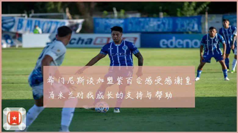 希门尼斯谈加盟紫百合感受感谢皇马米兰对我成长的支持与帮助