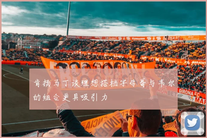 肯扬马丁谈理想搭档字母哥与韦尔的组合更具吸引力