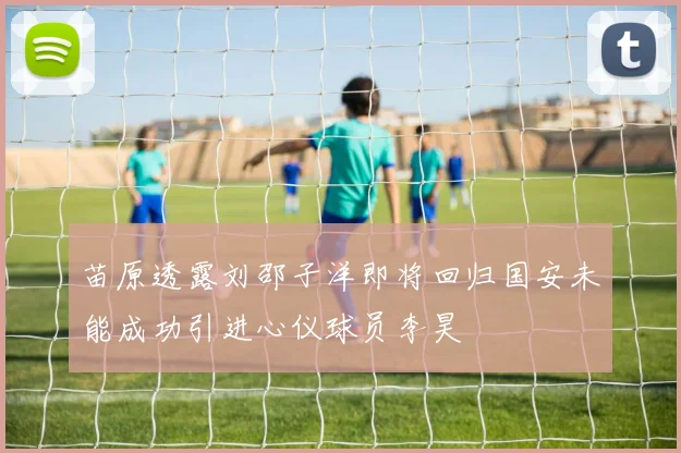 苗原透露刘邵子洋即将回归国安未能成功引进心仪球员李昊