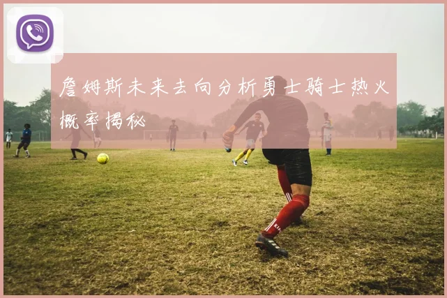 詹姆斯未来去向分析勇士骑士热火概率揭秘