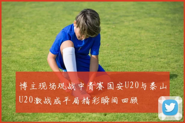 博主现场观战中青赛国安U20与泰山U20激战成平局精彩瞬间回顾