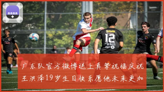 广东队官方微博送上真挚祝福庆祝王洪泽19岁生日快乐愿他未来更加辉煌
