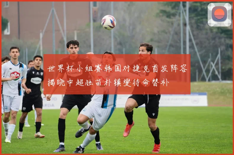 世界杯小组赛韩国对捷克首发阵容揭晓中超独苗朴镇燮待命替补