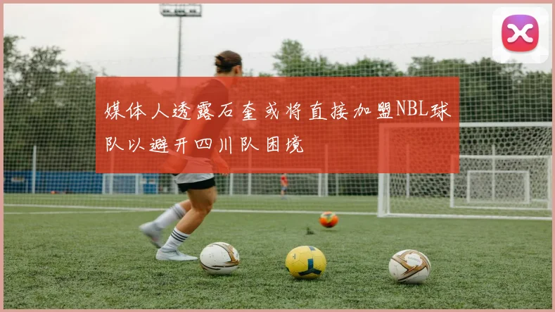 媒体人透露石奎或将直接加盟NBL球队以避开四川队困境