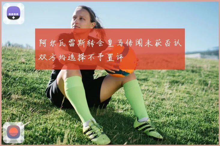 阿尔瓦雷斯转会皇马传闻未获否认双方均选择不予置评