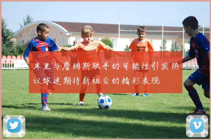 库里与詹姆斯联手的可能性引发热议球迷期待新组合的精彩表现
