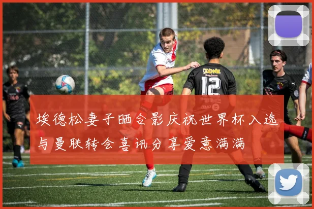 埃德松妻子晒合影庆祝世界杯入选与曼联转会喜讯分享爱意满满