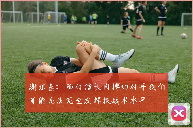 谢尔基：面对擅长肉搏的对手我们可能无法完全发挥技战术水平