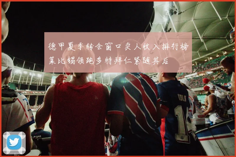 德甲夏季转会窗口卖人收入排行榜莱比锡领跑多特拜仁紧随其后