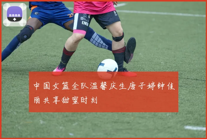 中国女篮全队温馨庆生唐子婷钟佳丽共享甜蜜时刻