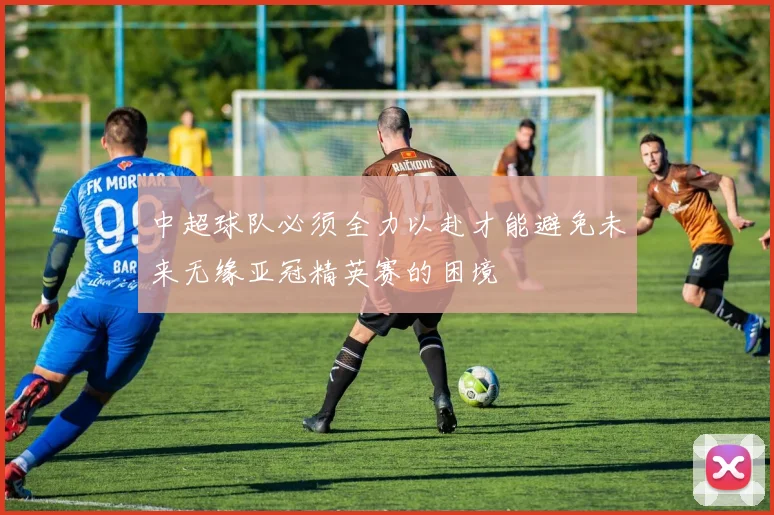 中超球队必须全力以赴才能避免未来无缘亚冠精英赛的困境