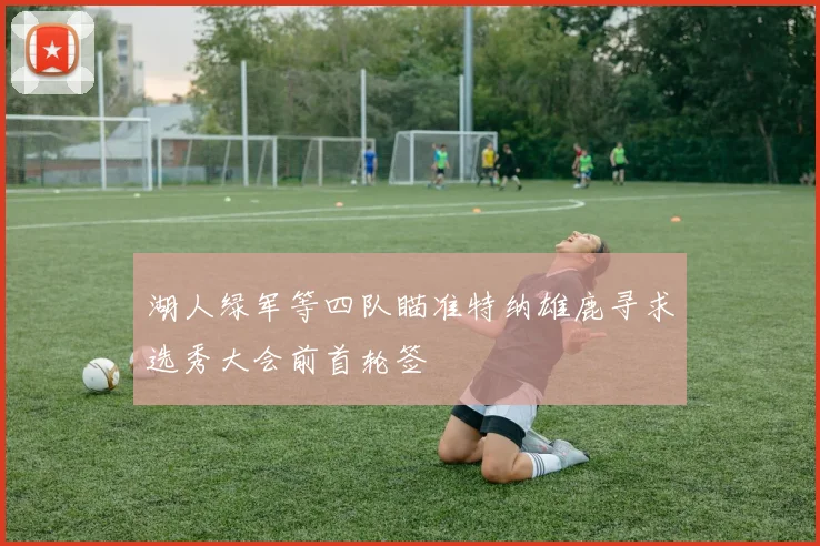 湖人绿军等四队瞄准特纳雄鹿寻求选秀大会前首轮签