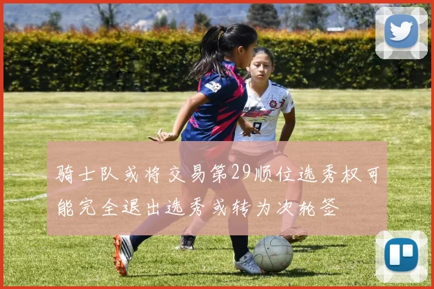 骑士队或将交易第29顺位选秀权可能完全退出选秀或转为次轮签