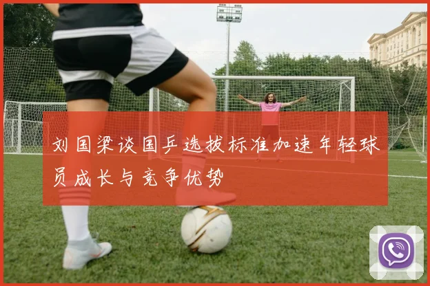 刘国梁谈国乒选拔标准加速年轻球员成长与竞争优势